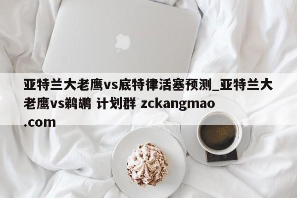 亞特蘭大老鷹vs底特律活塞預測_亞特蘭大老鷹vs鵜鶘 計劃群 zckangmao.com 